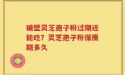 破壁灵芝孢子粉过期还能吃？灵芝孢子粉保质期多久