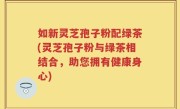 如新灵芝孢子粉配绿茶(灵芝孢子粉与绿茶相结合，助您拥有健康身心)