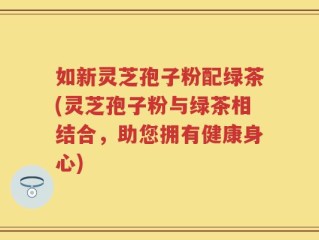 如新灵芝孢子粉配绿茶(灵芝孢子粉与绿茶相结合，助您拥有健康身心)