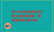 哪个大药房买灵芝孢子粉(大型药房推荐：购买优质灵芝孢子粉)