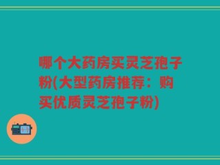 哪个大药房买灵芝孢子粉(大型药房推荐：购买优质灵芝孢子粉)