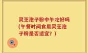 灵芝孢子粉中午吃好吗(午餐时间食用灵芝孢子粉是否适宜？)