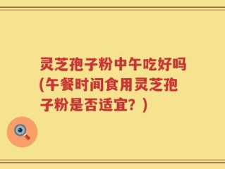 灵芝孢子粉中午吃好吗(午餐时间食用灵芝孢子粉是否适宜？)