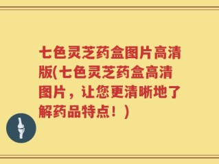 七色灵芝药盒图片高清版(七色灵芝药盒高清图片，让您更清晰地了解药品特点！)