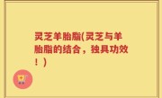 灵芝羊胎脂(灵芝与羊胎脂的结合，独具功效！)