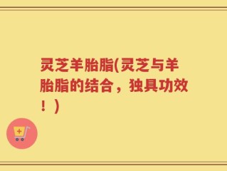 灵芝羊胎脂(灵芝与羊胎脂的结合，独具功效！)