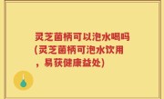 灵芝菌柄可以泡水喝吗(灵芝菌柄可泡水饮用，易获健康益处)