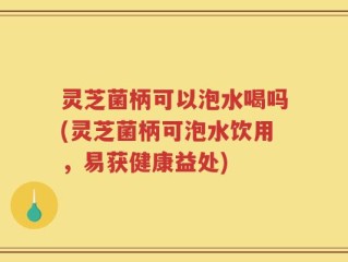 灵芝菌柄可以泡水喝吗(灵芝菌柄可泡水饮用，易获健康益处)