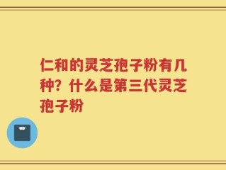 仁和的灵芝孢子粉有几种？什么是第三代灵芝孢子粉