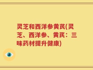 灵芝和西洋参黄芪(灵芝、西洋参、黄芪：三味药材提升健康)
