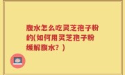 腹水怎么吃灵芝孢子粉的(如何用灵芝孢子粉缓解腹水？)
