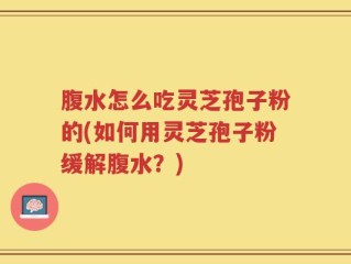腹水怎么吃灵芝孢子粉的(如何用灵芝孢子粉缓解腹水？)
