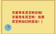 华夏奇禾灵芝粉价格(华夏奇禾灵芝粉：优质灵芝粉丝们的首选！)