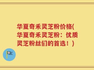 华夏奇禾灵芝粉价格(华夏奇禾灵芝粉：优质灵芝粉丝们的首选！)