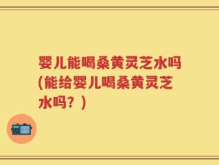 婴儿能喝桑黄灵芝水吗(能给婴儿喝桑黄灵芝水吗？)