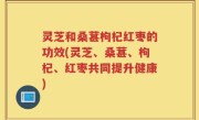 灵芝和桑葚枸杞红枣的功效(灵芝、桑葚、枸杞、红枣共同提升健康)