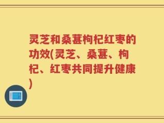 灵芝和桑葚枸杞红枣的功效(灵芝、桑葚、枸杞、红枣共同提升健康)