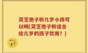 灵芝孢子粉几岁小孩可以喝(灵芝孢子粉适合给几岁的孩子饮用？)