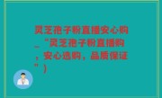 灵芝孢子粉直播安心购_“灵芝孢子粉直播购，安心选购，品质保证”)