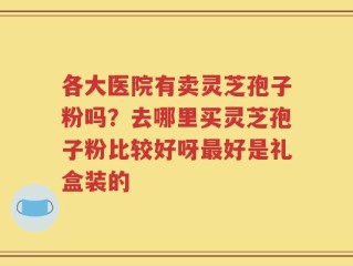 各大医院有卖灵芝孢子粉吗？去哪里买灵芝孢子粉比较好呀最好是礼盒装的