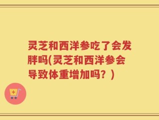 灵芝和西洋参吃了会发胖吗(灵芝和西洋参会导致体重增加吗？)