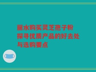 丽水购买灵芝孢子粉 探寻优质产品的好去处与选购要点