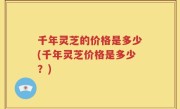 千年灵芝的价格是多少(千年灵芝价格是多少？)