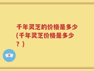 千年灵芝的价格是多少(千年灵芝价格是多少？)