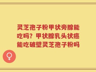 灵芝孢子粉甲状旁腺能吃吗？甲状腺乳头状癌能吃破壁灵芝孢子粉吗