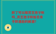 醉了可以服灵芝孢子粉吗_灵芝孢子粉能否用于醉酒后的解酒？