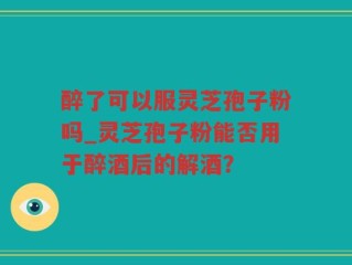 醉了可以服灵芝孢子粉吗_灵芝孢子粉能否用于醉酒后的解酒？