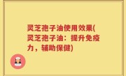 灵芝孢子油使用效果(灵芝孢子油：提升免疫力，辅助保健)