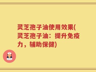 灵芝孢子油使用效果(灵芝孢子油：提升免疫力，辅助保健)