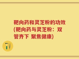 靶向药和灵芝粉的功效(靶向药与灵芝粉：双管齐下 聚焦健康)