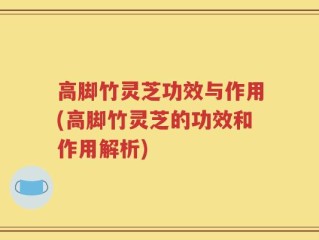 高脚竹灵芝功效与作用(高脚竹灵芝的功效和作用解析)