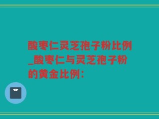 酸枣仁灵芝孢子粉比例_酸枣仁与灵芝孢子粉的黄金比例：