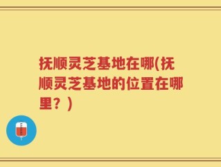 抚顺灵芝基地在哪(抚顺灵芝基地的位置在哪里？)