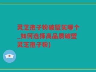 灵芝孢子粉破壁买哪个_如何选择高品质破壁灵芝孢子粉)