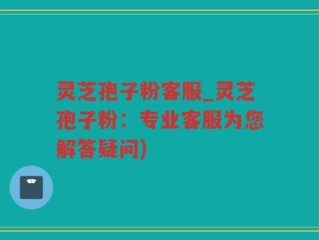灵芝孢子粉客服_灵芝孢子粉：专业客服为您解答疑问)