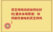 灵芝炖鸡功效如何吃好吃(重庆本地菜谱：如何制作美味的灵芝炖鸡)