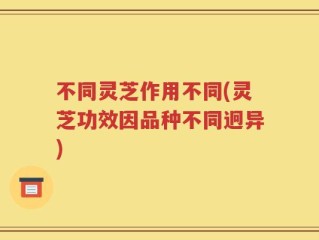 不同灵芝作用不同(灵芝功效因品种不同迥异)