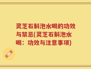 灵芝石斛泡水喝的功效与禁忌(灵芝石斛泡水喝：功效与注意事项)