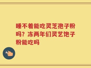 睡不着能吃灵芝孢子粉吗？冻两年们灵艺饱子粉能吃吗