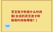 灵芝孢子粉是什么时间服(合适的灵芝孢子粉服用时间有哪些？)
