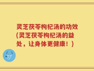 灵芝茯苓枸杞汤的功效(灵芝茯苓枸杞汤的益处，让身体更健康！)