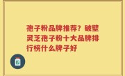 孢子粉品牌推荐？破壁灵芝孢子粉十大品牌排行榜什么牌子好