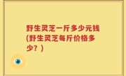 野生灵芝一斤多少元钱(野生灵芝每斤价格多少？)