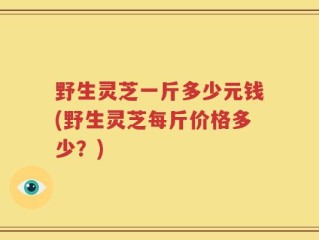 野生灵芝一斤多少元钱(野生灵芝每斤价格多少？)
