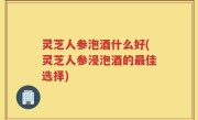 灵芝人参泡酒什么好(灵芝人参浸泡酒的最佳选择)