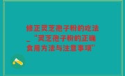 修正灵芝孢子粉的吃法_“灵芝孢子粉的正确食用方法与注意事项”
